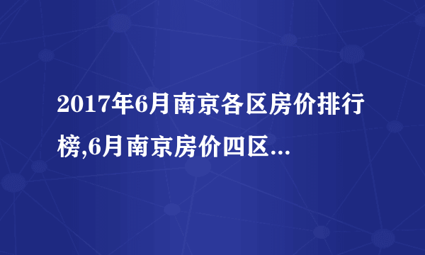 2017年6月南京各区房价排行榜,6月南京房价四区单价突破三万