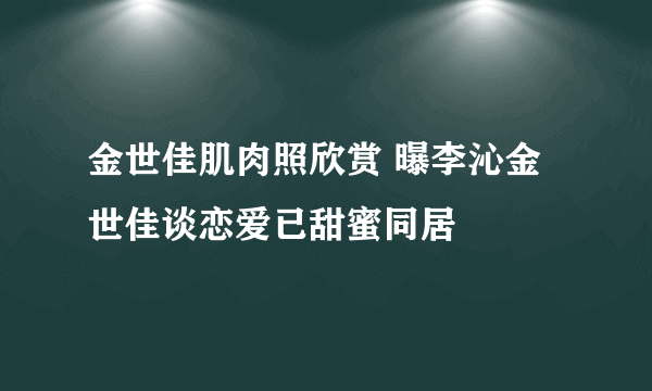 金世佳肌肉照欣赏 曝李沁金世佳谈恋爱已甜蜜同居