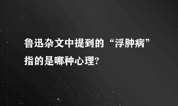 鲁迅杂文中提到的“浮肿病”指的是哪种心理?