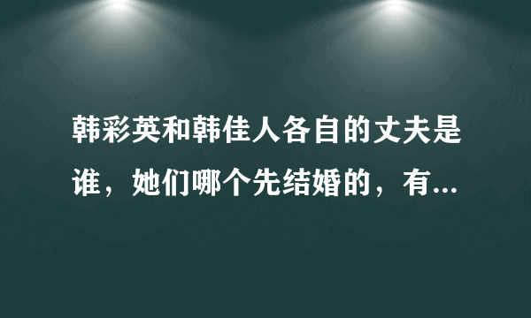 韩彩英和韩佳人各自的丈夫是谁，她们哪个先结婚的，有没有小孩，哪个人的老公有钱一点？