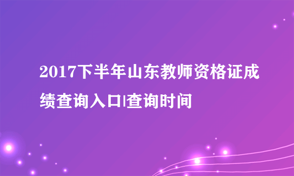 2017下半年山东教师资格证成绩查询入口|查询时间