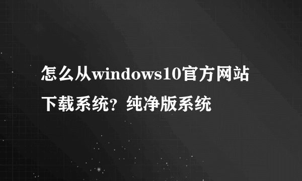 怎么从windows10官方网站下载系统？纯净版系统