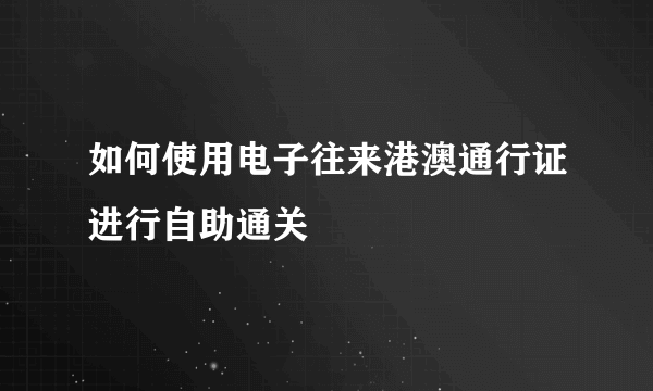 如何使用电子往来港澳通行证进行自助通关