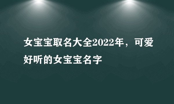 女宝宝取名大全2022年，可爱好听的女宝宝名字