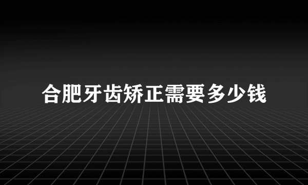 合肥牙齿矫正需要多少钱