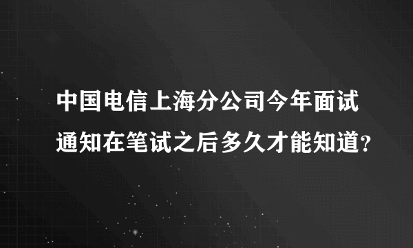 中国电信上海分公司今年面试通知在笔试之后多久才能知道？