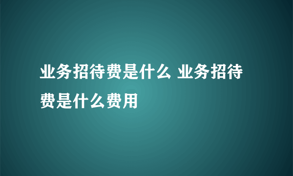 业务招待费是什么 业务招待费是什么费用