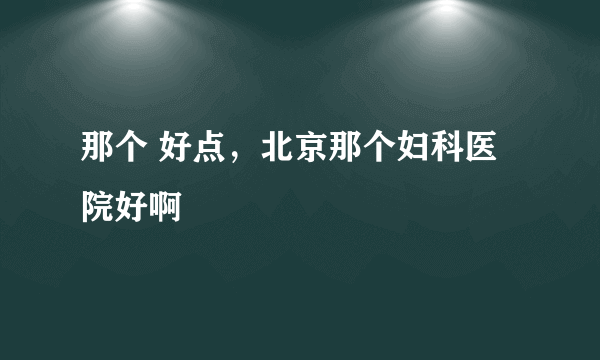 那个 好点，北京那个妇科医院好啊