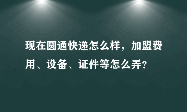 现在圆通快递怎么样，加盟费用、设备、证件等怎么弄？