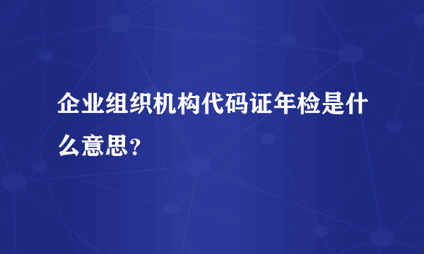 企业组织机构代码证年检是什么意思？