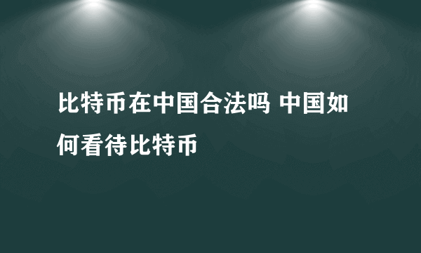 比特币在中国合法吗 中国如何看待比特币