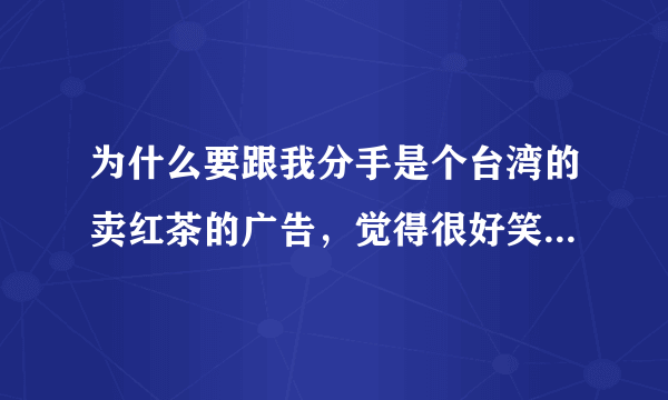 为什么要跟我分手是个台湾的卖红茶的广告，觉得很好笑想求台词，从头都结束的台词！拜托了，么么哒～