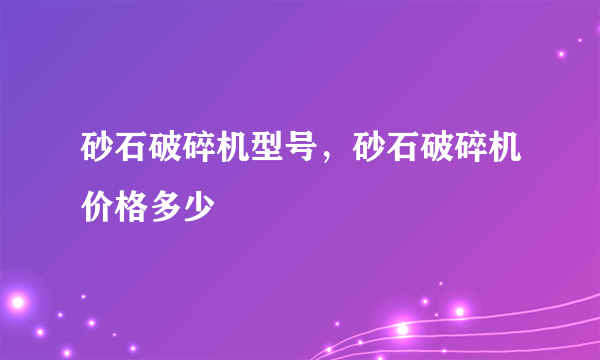 砂石破碎机型号，砂石破碎机价格多少