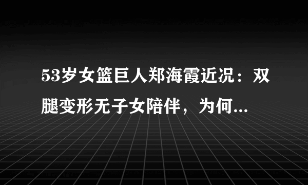 53岁女篮巨人郑海霞近况：双腿变形无子女陪伴，为何丈夫去向成谜？