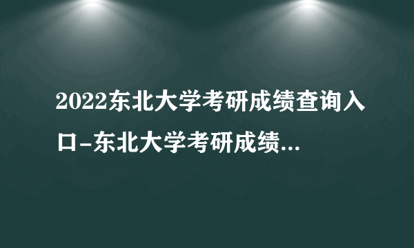 2022东北大学考研成绩查询入口-东北大学考研成绩查询时间