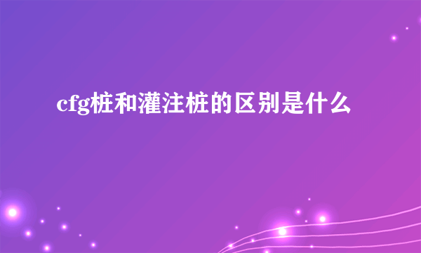 cfg桩和灌注桩的区别是什么