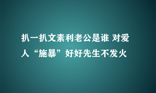 扒一扒文素利老公是谁 对爱人“施暴”好好先生不发火