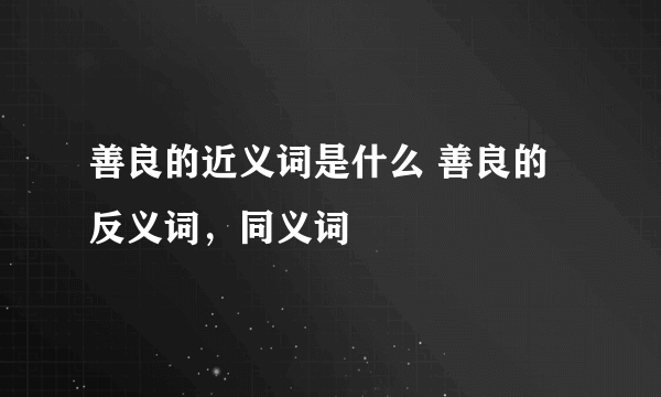 善良的近义词是什么 善良的反义词，同义词