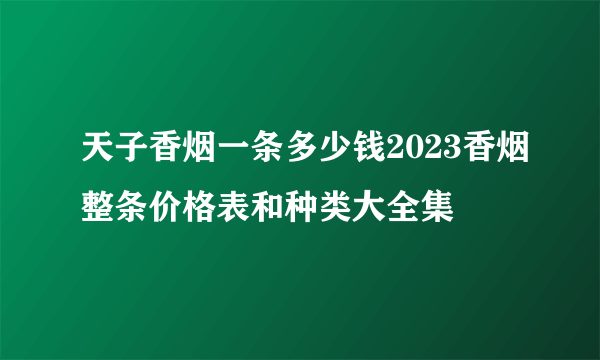 天子香烟一条多少钱2023香烟整条价格表和种类大全集