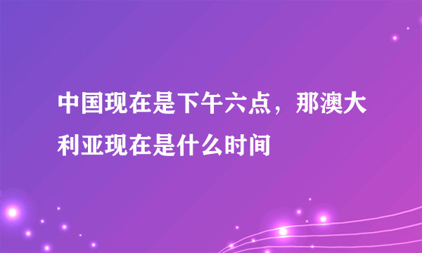 中国现在是下午六点，那澳大利亚现在是什么时间