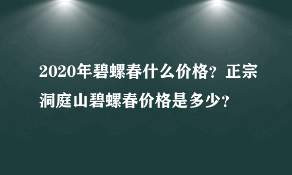 2020年碧螺春什么价格？正宗洞庭山碧螺春价格是多少？