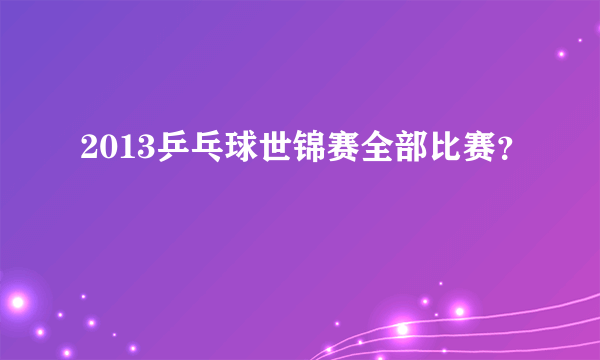 2013乒乓球世锦赛全部比赛？