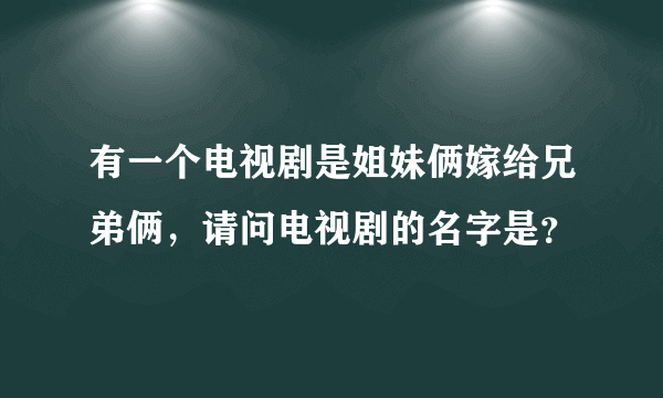 有一个电视剧是姐妹俩嫁给兄弟俩，请问电视剧的名字是？