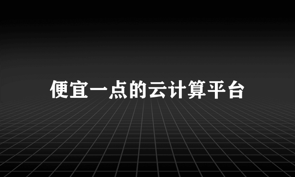 便宜一点的云计算平台