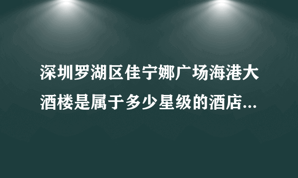 深圳罗湖区佳宁娜广场海港大酒楼是属于多少星级的酒店。深圳的朋友们请告诉我，本人在此谢过了！急