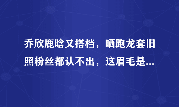 乔欣鹿晗又搭档，晒跑龙套旧照粉丝都认不出，这眉毛是认真的吗？