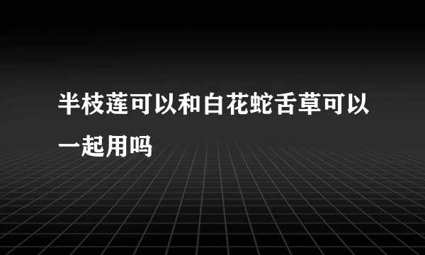 半枝莲可以和白花蛇舌草可以一起用吗