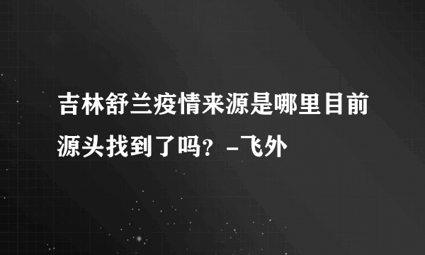 吉林舒兰疫情来源是哪里目前源头找到了吗？-飞外