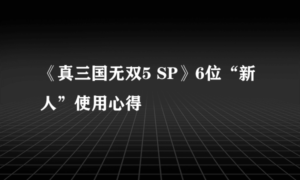 《真三国无双5 SP》6位“新人”使用心得