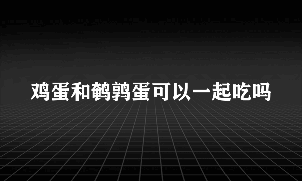 鸡蛋和鹌鹑蛋可以一起吃吗