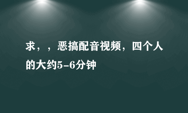 求，，恶搞配音视频，四个人的大约5-6分钟