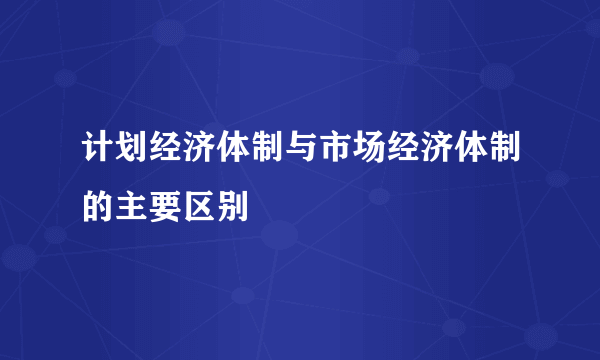 计划经济体制与市场经济体制的主要区别