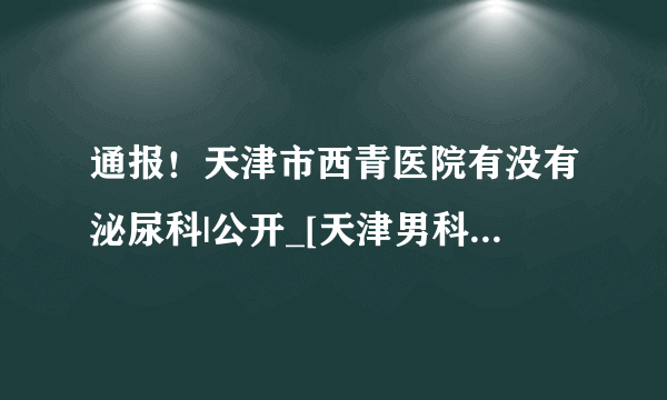 通报！天津市西青医院有没有泌尿科|公开_[天津男科医院排行榜]_[实时公布]