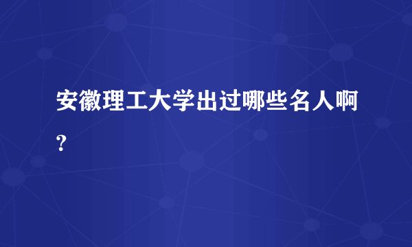 安徽理工大学出过哪些名人啊？