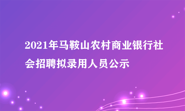 2021年马鞍山农村商业银行社会招聘拟录用人员公示