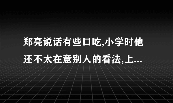 郑亮说话有些口吃,小学时他还不太在意别人的看法,上了初中后却成了他的一块心病。为了不让别人发现自己的缺点,他尽量不说话。可时间一长,同学们还是都知道了他说话不利落,甚至还有个别同学故意逗他,拿他的缺点开玩笑,这可刺伤了他的自尊心。他不愿与同学交往,在课堂上也从不举手发言,变得闷闷不乐,非常消沉。班主任李老师知道以后,批评了那些不尊重别人的同学,打算和同学们一起帮助郑亮重新树立起自信。假如你就是郑亮班里的一名热心同学,你能为他找回自信提出哪些建议呢?