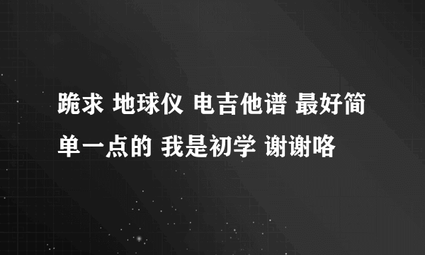 跪求 地球仪 电吉他谱 最好简单一点的 我是初学 谢谢咯