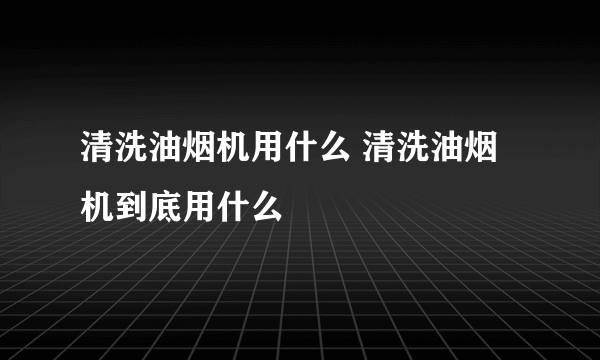 清洗油烟机用什么 清洗油烟机到底用什么