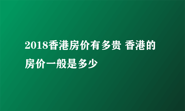 2018香港房价有多贵 香港的房价一般是多少