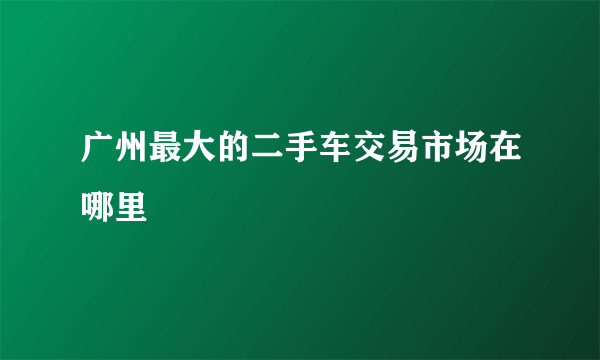 广州最大的二手车交易市场在哪里