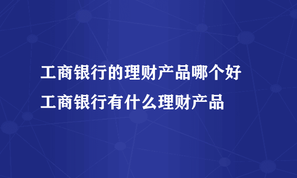 工商银行的理财产品哪个好 工商银行有什么理财产品