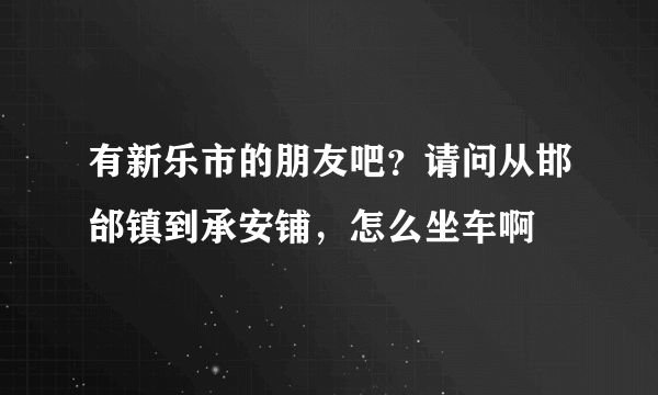 有新乐市的朋友吧？请问从邯邰镇到承安铺，怎么坐车啊