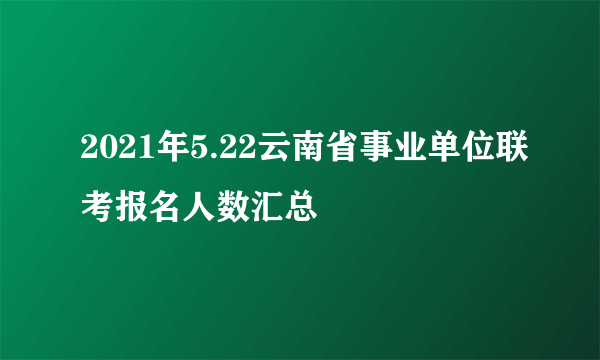 2021年5.22云南省事业单位联考报名人数汇总