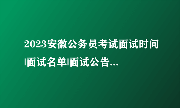 2023安徽公务员考试面试时间|面试名单|面试公告|面试总成绩及体检信息汇总