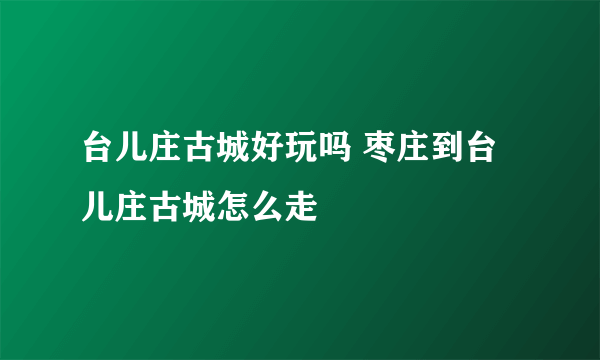 台儿庄古城好玩吗 枣庄到台儿庄古城怎么走