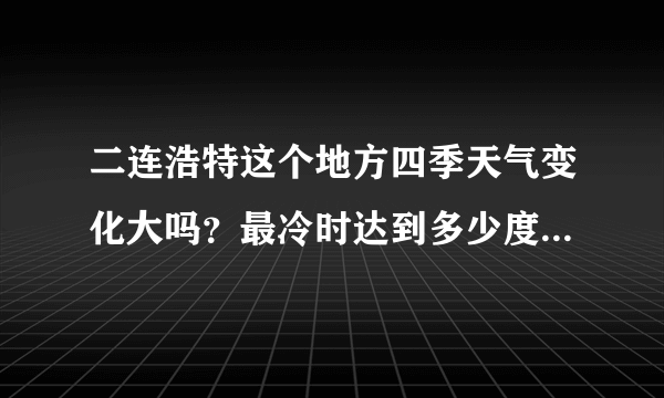 二连浩特这个地方四季天气变化大吗？最冷时达到多少度？这儿有什么好玩的地方？有啥特色小吃？